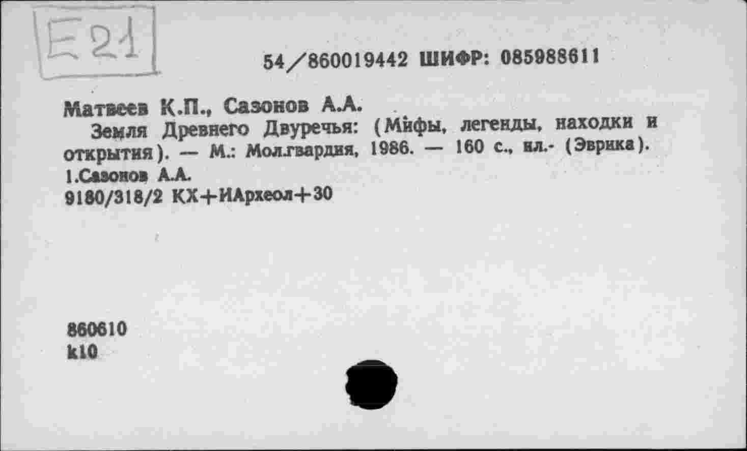 ﻿
54/860019442 ШИФР: 085988611
Матвеев К.П., Сазонов АЛ.
Земля Древнего Двуречья: (Мифы, легенды, находки и открытия). — М.: Молхвардия, 1986. — 160 с., ил.- (Эврика). І.Сааонов АЛ
9180/318/2 КХ+ИАрхеол+30
880610 klO